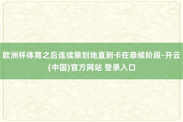 欧洲杯体育之后连续策划地直到卡在恭候阶段-开云(中国)官方网站 登录入口