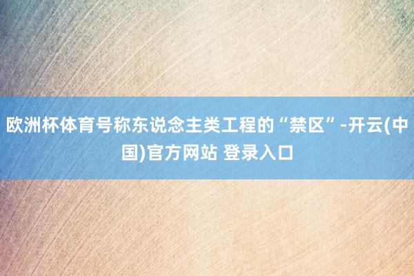 欧洲杯体育号称东说念主类工程的“禁区”-开云(中国)官方网站 登录入口