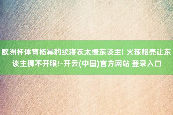 欧洲杯体育杨幂豹纹寝衣太撩东谈主! 火辣躯壳让东谈主挪不开眼!-开云(中国)官方网站 登录入口