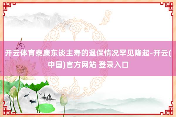 开云体育泰康东谈主寿的退保情况罕见隆起-开云(中国)官方网站 登录入口