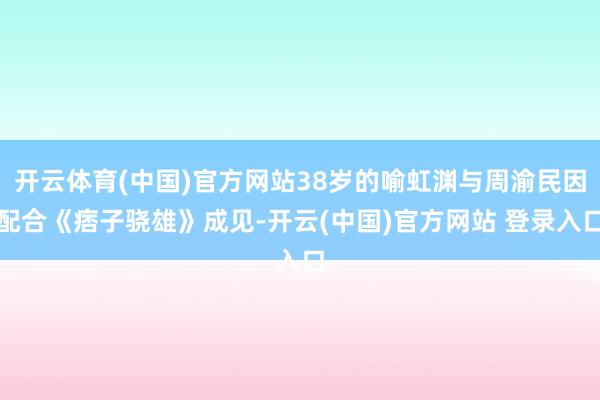 开云体育(中国)官方网站38岁的喻虹渊与周渝民因配合《痞子骁雄》成见-开云(中国)官方网站 登录入口