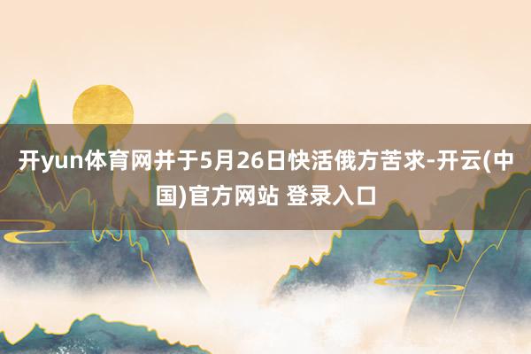 开yun体育网并于5月26日快活俄方苦求-开云(中国)官方网站 登录入口