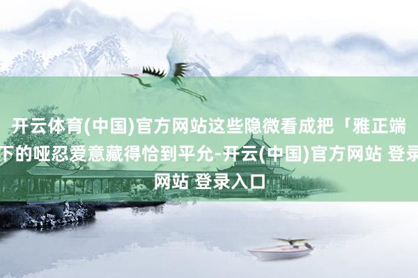 开云体育(中国)官方网站这些隐微看成把「雅正端方」下的哑忍爱意藏得恰到平允-开云(中国)官方网站 登录入口