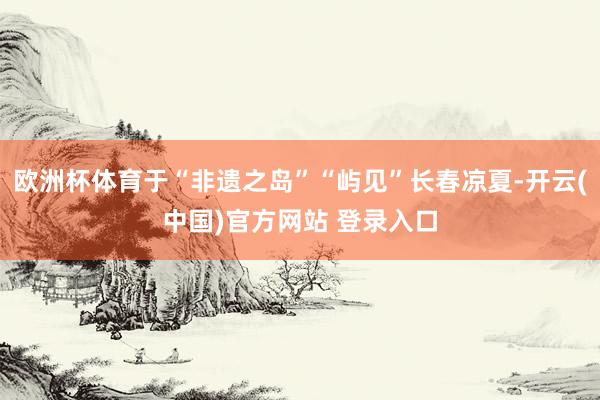 欧洲杯体育于“非遗之岛”“屿见”长春凉夏-开云(中国)官方网站 登录入口