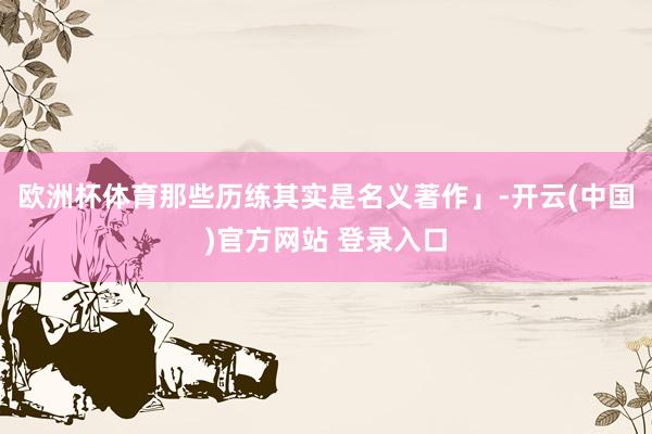 欧洲杯体育那些历练其实是名义著作」-开云(中国)官方网站 登录入口