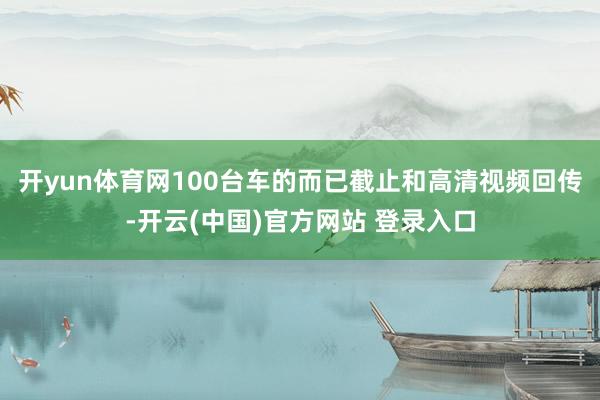 开yun体育网100台车的而已截止和高清视频回传-开云(中国)官方网站 登录入口