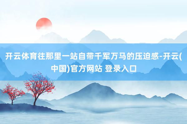开云体育往那里一站自带千军万马的压迫感-开云(中国)官方网站 登录入口