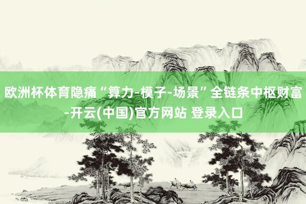 欧洲杯体育隐痛“算力-模子-场景”全链条中枢财富-开云(中国)官方网站 登录入口
