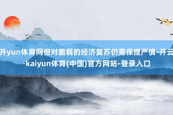 开yun体育网但对脆弱的经济复苏仍需保捏严慎-开云·kaiy