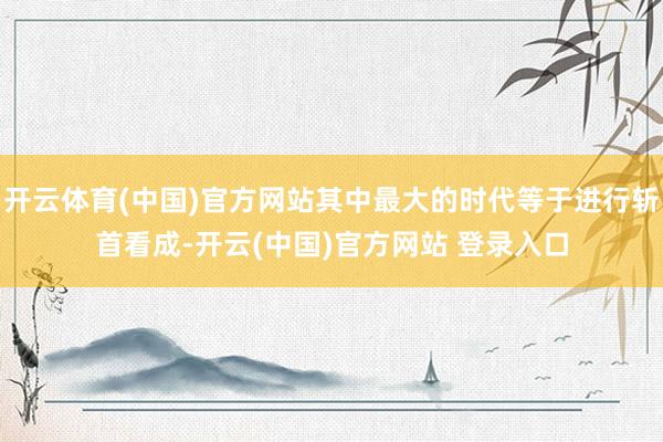 开云体育(中国)官方网站其中最大的时代等于进行斩首看成-开云(中国)官方网站 登录入口
