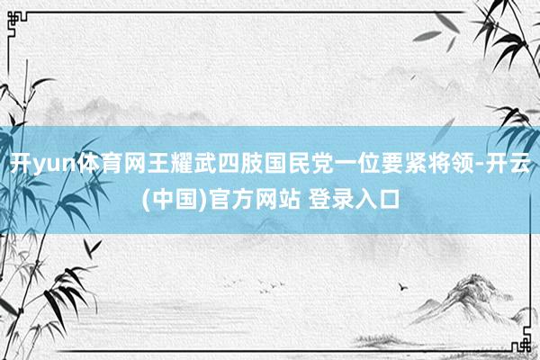 开yun体育网王耀武四肢国民党一位要紧将领-开云(中国)官方网站 登录入口
