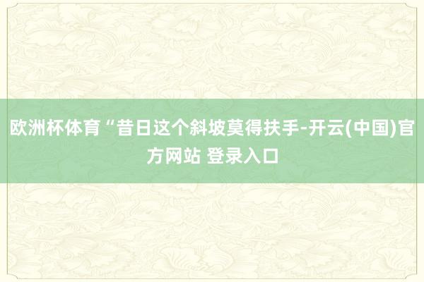 欧洲杯体育“昔日这个斜坡莫得扶手-开云(中国)官方网站 登录入口
