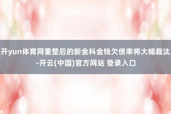开yun体育网重整后的新金科金钱欠债率将大幅裁汰-开云(中国)官方网站 登录入口