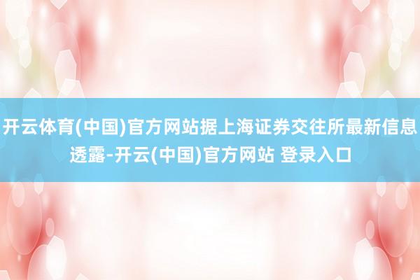 开云体育(中国)官方网站据上海证券交往所最新信息透露-开云(中国)官方网站 登录入口