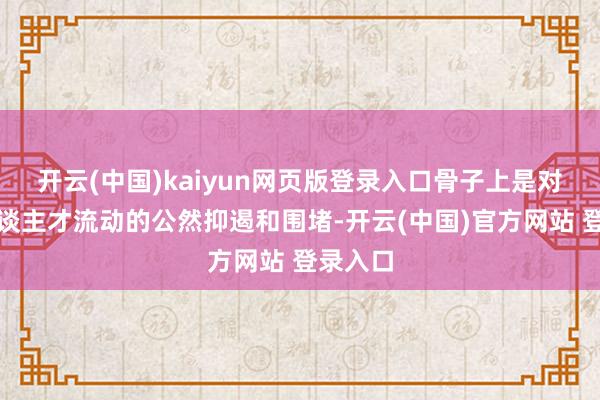 开云(中国)kaiyun网页版登录入口骨子上是对专家东谈主才流动的公然抑遏和围堵-开云(中国)官方网站 登录入口