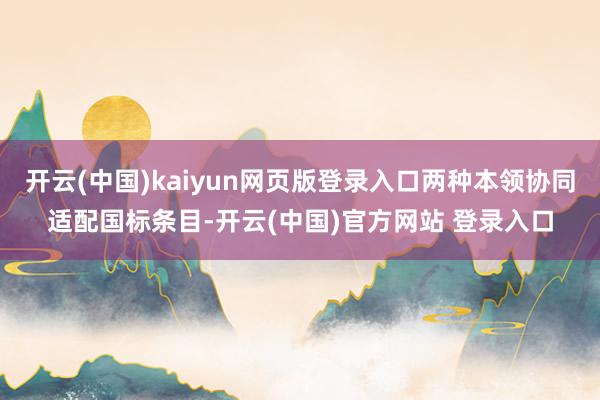 开云(中国)kaiyun网页版登录入口两种本领协同适配国标条目-开云(中国)官方网站 登录入口