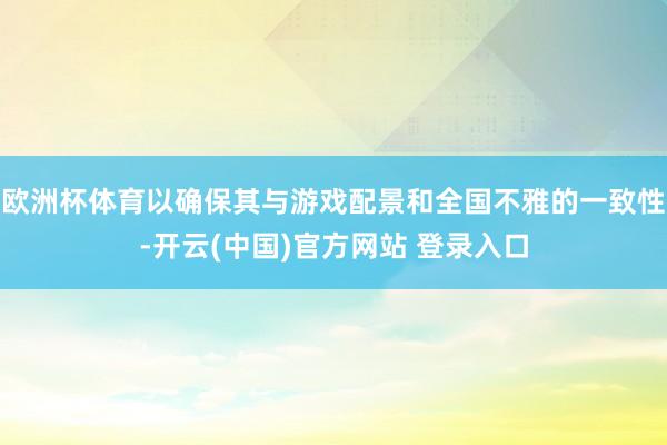 欧洲杯体育以确保其与游戏配景和全国不雅的一致性-开云(中国)官方网站 登录入口