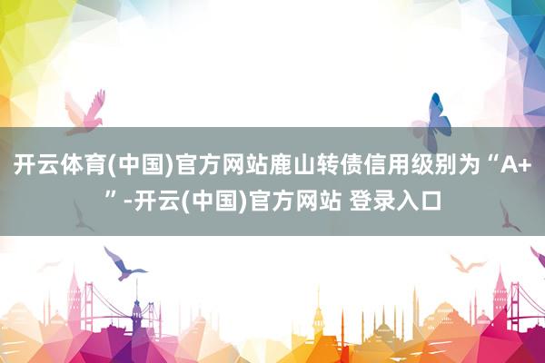 开云体育(中国)官方网站鹿山转债信用级别为“A+”-开云(中国)官方网站 登录入口