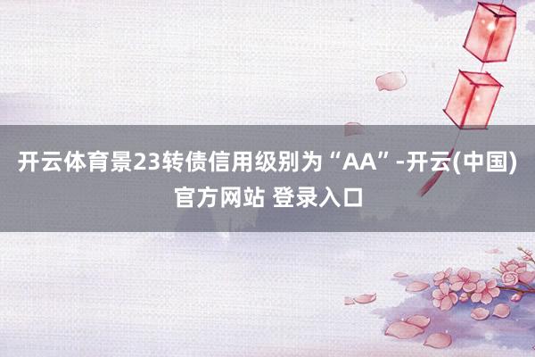 开云体育景23转债信用级别为“AA”-开云(中国)官方网站 登录入口