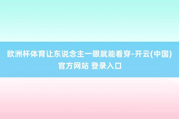 欧洲杯体育让东说念主一眼就能看穿-开云(中国)官方网站 登录入口