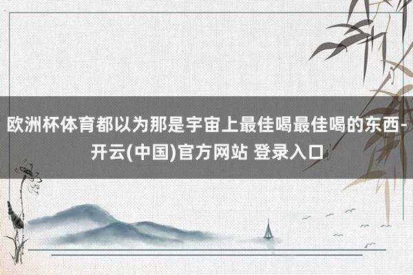 欧洲杯体育都以为那是宇宙上最佳喝最佳喝的东西-开云(中国)官方网站 登录入口