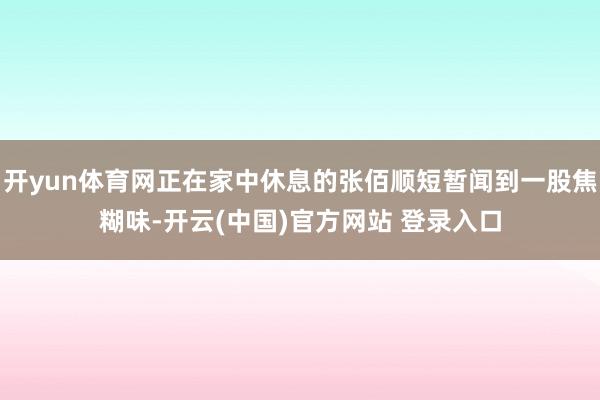 开yun体育网正在家中休息的张佰顺短暂闻到一股焦糊味-开云(中国)官方网站 登录入口