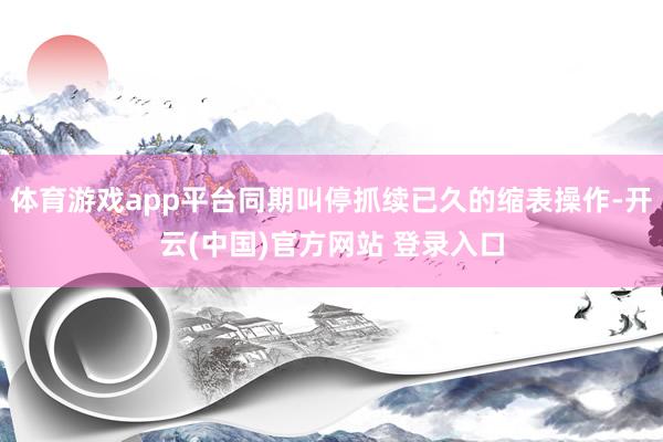 体育游戏app平台同期叫停抓续已久的缩表操作-开云(中国)官方网站 登录入口