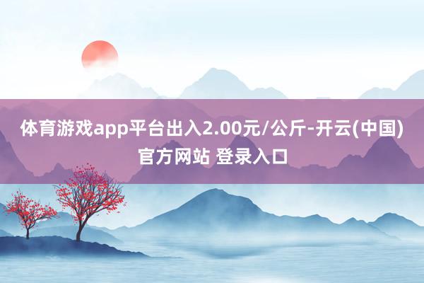 体育游戏app平台出入2.00元/公斤-开云(中国)官方网站 登录入口