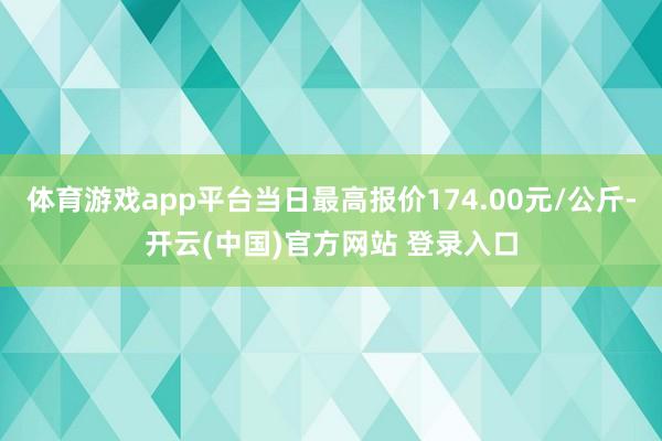 体育游戏app平台当日最高报价174.00元/公斤-开云(中国)官方网站 登录入口