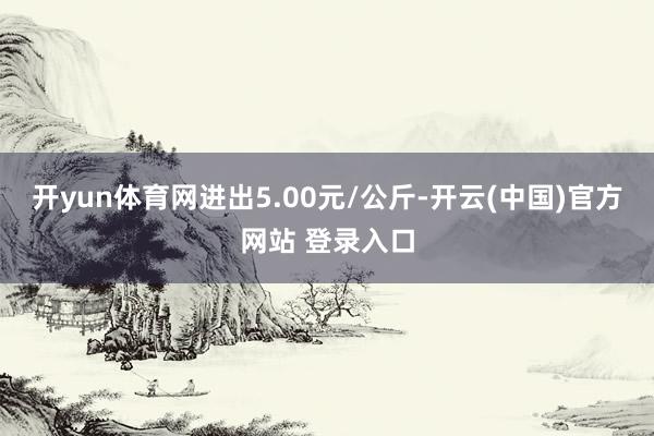 开yun体育网进出5.00元/公斤-开云(中国)官方网站 登录入口
