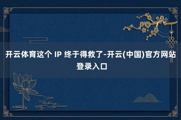 开云体育这个 IP 终于得救了-开云(中国)官方网站 登录入口