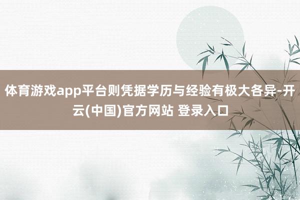 体育游戏app平台则凭据学历与经验有极大各异-开云(中国)官方网站 登录入口