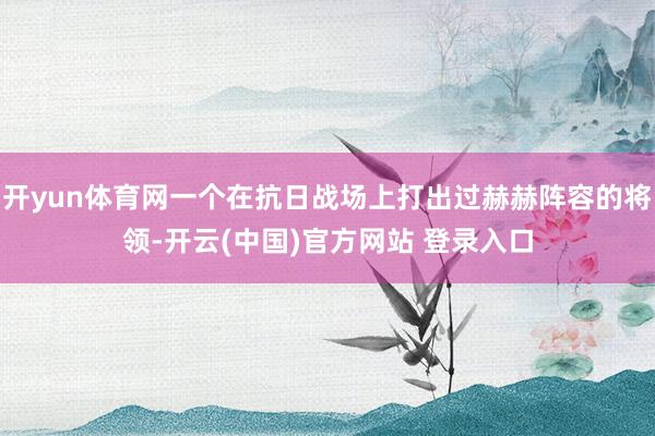 开yun体育网一个在抗日战场上打出过赫赫阵容的将领-开云(中国)官方网站 登录入口