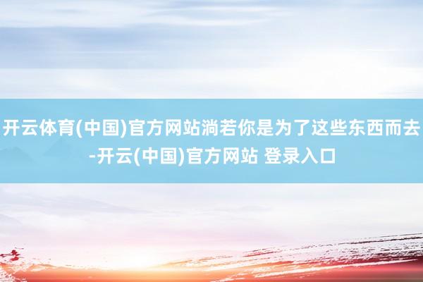 开云体育(中国)官方网站淌若你是为了这些东西而去-开云(中国)官方网站 登录入口