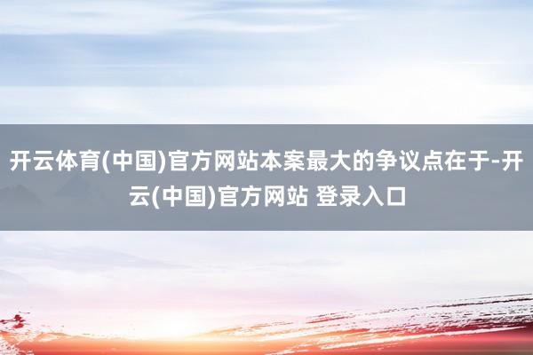 开云体育(中国)官方网站本案最大的争议点在于-开云(中国)官方网站 登录入口
