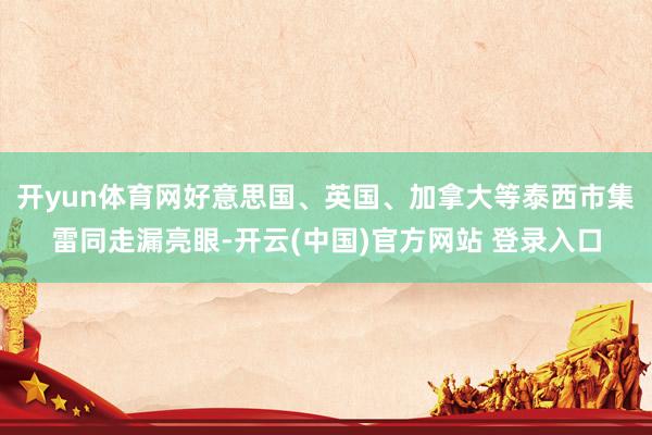 开yun体育网好意思国、英国、加拿大等泰西市集雷同走漏亮眼-开云(中国)官方网站 登录入口