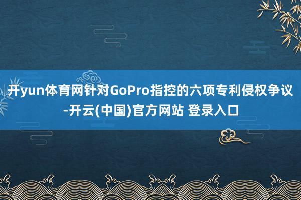 开yun体育网针对GoPro指控的六项专利侵权争议-开云(中国)官方网站 登录入口