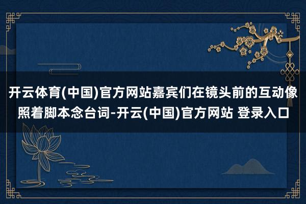 开云体育(中国)官方网站嘉宾们在镜头前的互动像照着脚本念台词-开云(中国)官方网站 登录入口