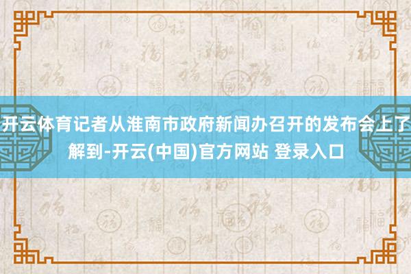 开云体育记者从淮南市政府新闻办召开的发布会上了解到-开云(中国)官方网站 登录入口