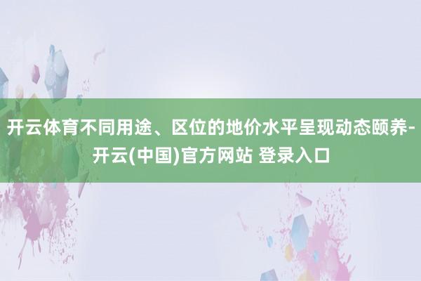 开云体育不同用途、区位的地价水平呈现动态颐养-开云(中国)官方网站 登录入口