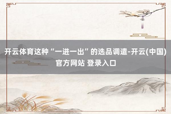 开云体育这种“一进一出”的选品调遣-开云(中国)官方网站 登录入口