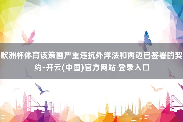 欧洲杯体育该策画严重违抗外洋法和两边已签署的契约-开云(中国)官方网站 登录入口