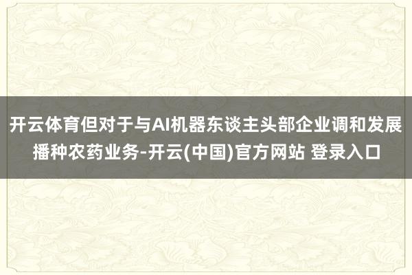 开云体育但对于与AI机器东谈主头部企业调和发展播种农药业务-开云(中国)官方网站 登录入口