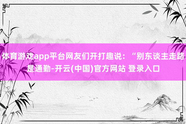 体育游戏app平台网友们开打趣说：“别东谈主走路是通勤-开云(中国)官方网站 登录入口
