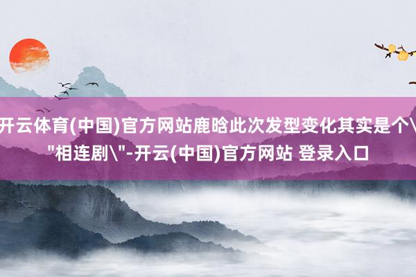 开云体育(中国)官方网站鹿晗此次发型变化其实是个