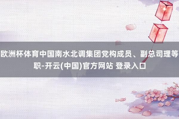 欧洲杯体育中国南水北调集团党构成员、副总司理等职-开云(中国)官方网站 登录入口
