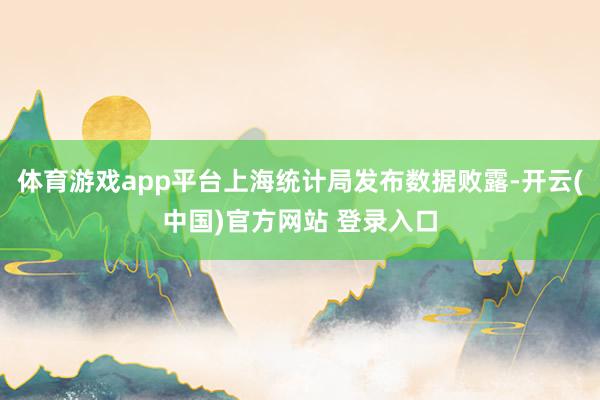 体育游戏app平台上海统计局发布数据败露-开云(中国)官方网站 登录入口