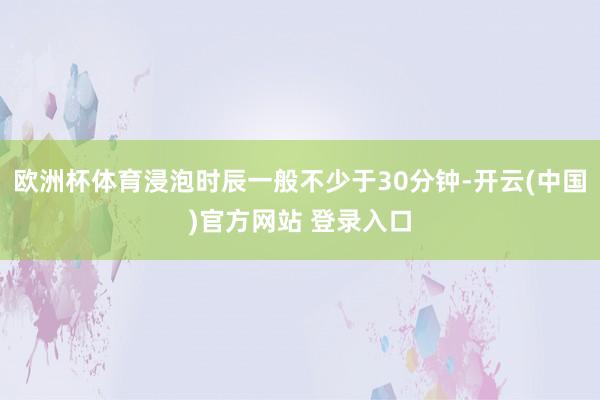 欧洲杯体育浸泡时辰一般不少于30分钟-开云(中国)官方网站 登录入口