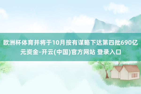 欧洲杯体育并将于10月按有谋略下达第四批690亿元资金-开云(中国)官方网站 登录入口