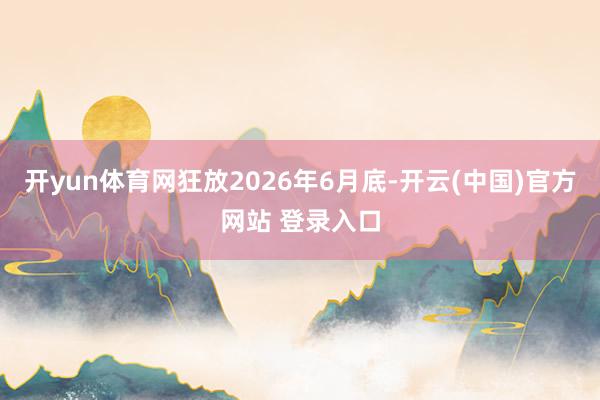 开yun体育网狂放2026年6月底-开云(中国)官方网站 登录入口